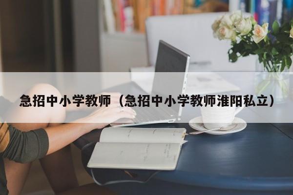 急招中小学教师（急招中小学教师淮阳私立）