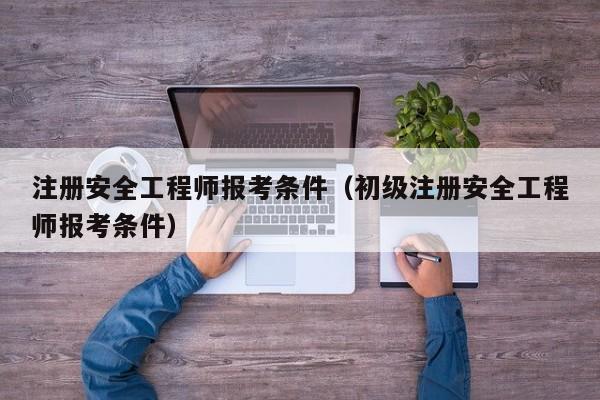 注册安全工程师报考条件（初级注册安全工程师报考条件）