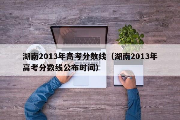 湖南2013年高考分数线（湖南2013年高考分数线公布时间）