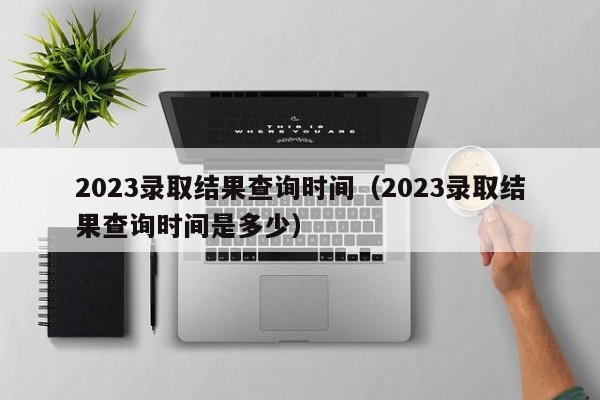 2023录取结果查询时间（2023录取结果查询时间是多少）