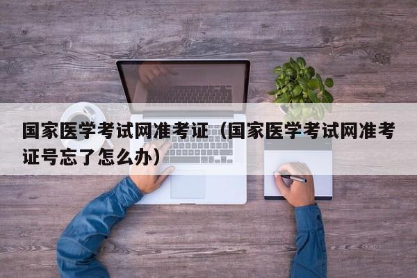 国家医学考试网准考证（国家医学考试网准考证号忘了怎么办）