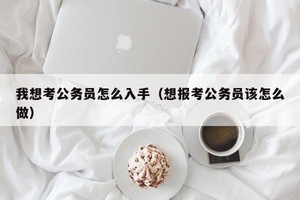 我想考公务员怎么入手（想报考公务员该怎么做）