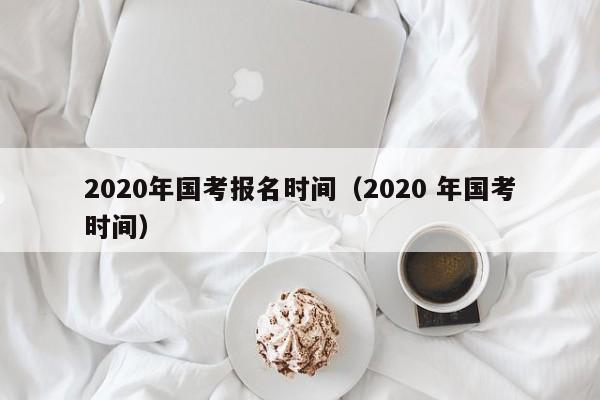 2020年国考报名时间（2020 年国考时间）